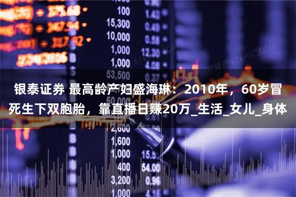 银泰证券 最高龄产妇盛海琳：2010年，60岁冒死生下双胞胎，靠直播日赚20万_生活_女儿_身体
