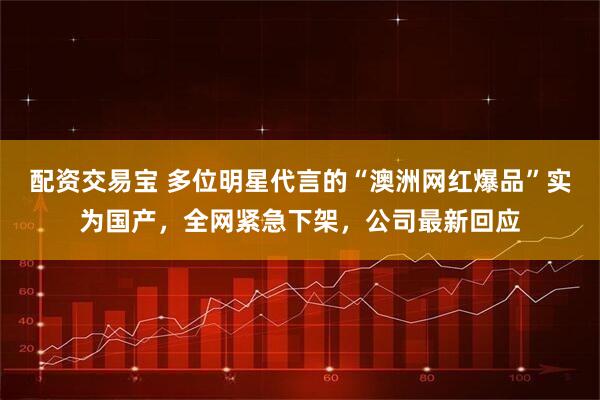 配资交易宝 多位明星代言的“澳洲网红爆品”实为国产，全网紧急下架，公司最新回应