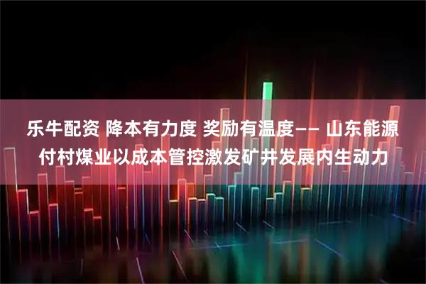 乐牛配资 降本有力度 奖励有温度—— 山东能源付村煤业以成本管控激发矿井发展内生动力