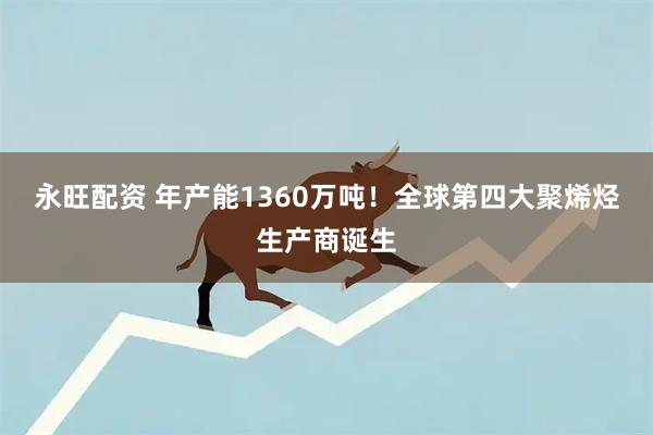 永旺配资 年产能1360万吨！全球第四大聚烯烃生产商诞生