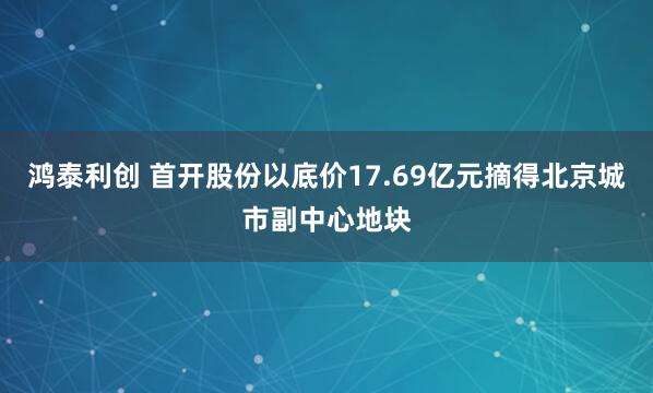 鸿泰利创 首开股份以底价17.69亿元摘得北京城市副中心地块