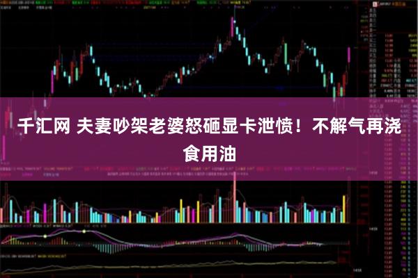 千汇网 夫妻吵架老婆怒砸显卡泄愤!不解气再浇食用油