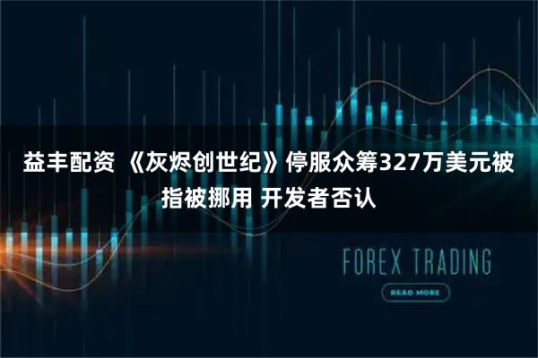 益丰配资 《灰烬创世纪》停服众筹327万美元被指被挪用 开发者否认